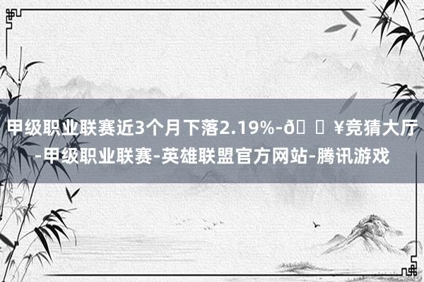 甲级职业联赛近3个月下落2.19%-🔥竞猜大厅-甲级职业联赛-英雄联盟官方网站-腾讯游戏