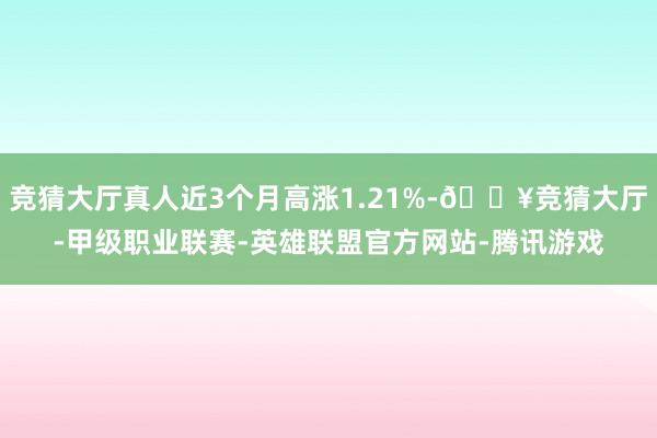 竞猜大厅真人近3个月高涨1.21%-🔥竞猜大厅-甲级职业联赛-英雄联盟官方网站-腾讯游戏