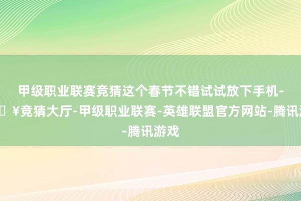 甲级职业联赛竞猜这个春节不错试试放下手机-🔥竞猜大厅-甲级职业联赛-英雄联盟官方网站-腾讯游戏