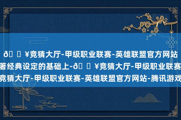 🔥竞猜大厅-甲级职业联赛-英雄联盟官方网站-腾讯游戏 在保留原著经典设定的基础上-🔥竞猜大厅-甲级职业联赛-英雄联盟官方网站-腾讯游戏