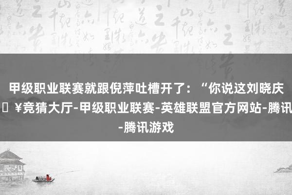 甲级职业联赛就跟倪萍吐槽开了：“你说这刘晓庆-🔥竞猜大厅-甲级职业联赛-英雄联盟官方网站-腾讯游戏