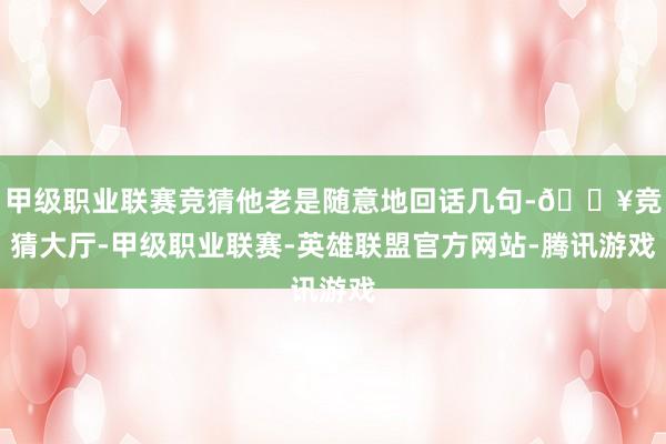 甲级职业联赛竞猜他老是随意地回话几句-🔥竞猜大厅-甲级职业联赛-英雄联盟官方网站-腾讯游戏