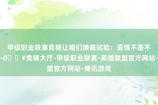 甲级职业联赛竞猜让咱们濒临试验：爱情不是不灭的火焰-🔥竞猜大厅-甲级职业联赛-英雄联盟官方网站-腾讯游戏