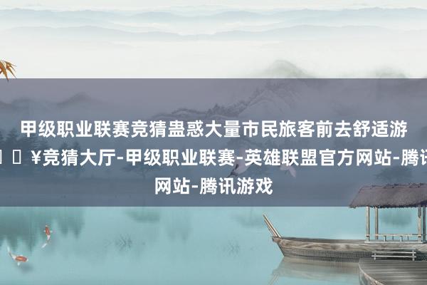 甲级职业联赛竞猜蛊惑大量市民旅客前去舒适游玩-🔥竞猜大厅-甲级职业联赛-英雄联盟官方网站-腾讯游戏