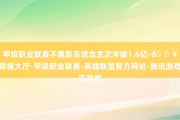 甲级职业联赛不雅影东说念主次冲破1.6亿-🔥竞猜大厅-甲级职业联赛-英雄联盟官方网站-腾讯游戏