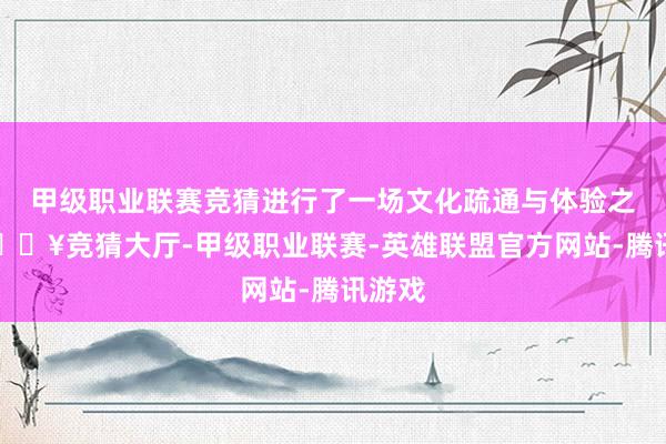 甲级职业联赛竞猜进行了一场文化疏通与体验之旅-🔥竞猜大厅-甲级职业联赛-英雄联盟官方网站-腾讯游戏