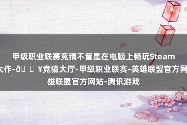 甲级职业联赛竞猜不管是在电脑上畅玩Steam平台的各样大作-🔥竞猜大厅-甲级职业联赛-英雄联盟官方网站-腾讯游戏