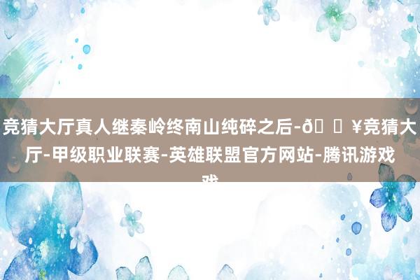 竞猜大厅真人继秦岭终南山纯碎之后-🔥竞猜大厅-甲级职业联赛-英雄联盟官方网站-腾讯游戏