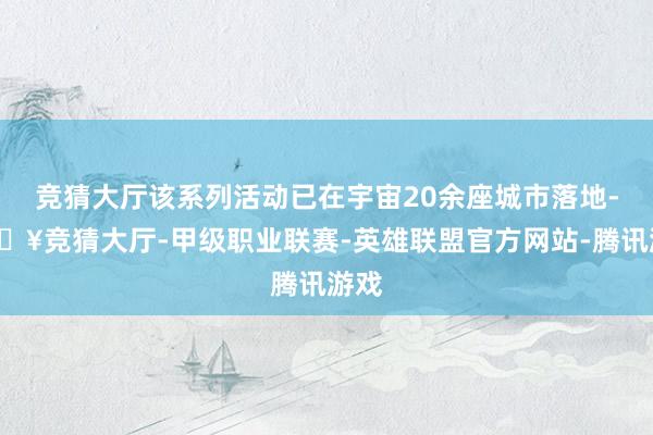 竞猜大厅该系列活动已在宇宙20余座城市落地-🔥竞猜大厅-甲级职业联赛-英雄联盟官方网站-腾讯游戏