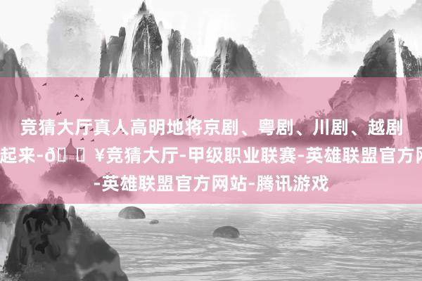 竞猜大厅真人高明地将京剧、粤剧、川剧、越剧四个剧种串联起来-🔥竞猜大厅-甲级职业联赛-英雄联盟官方网站-腾讯游戏