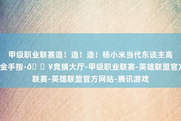 甲级职业联赛造！造！造！杨小米当代东谈主高灵敏的脑子即是金手指-🔥竞猜大厅-甲级职业联赛-英雄联盟官方网站-腾讯游戏