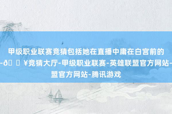 甲级职业联赛竞猜包括她在直播中庸在白宫前的多张相片-🔥竞猜大厅-甲级职业联赛-英雄联盟官方网站-腾讯游戏