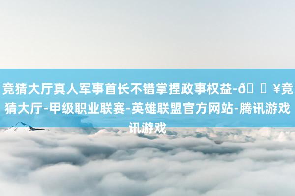 竞猜大厅真人军事首长不错掌捏政事权益-🔥竞猜大厅-甲级职业联赛-英雄联盟官方网站-腾讯游戏