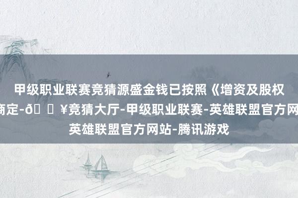 甲级职业联赛竞猜源盛金钱已按照《增资及股权转让契约》商定-🔥竞猜大厅-甲级职业联赛-英雄联盟官方网站-腾讯游戏