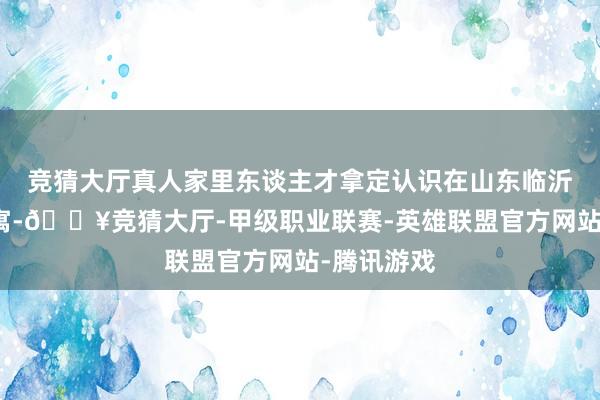 竞猜大厅真人家里东谈主才拿定认识在山东临沂兰陵县假寓-🔥竞猜大厅-甲级职业联赛-英雄联盟官方网站-腾讯游戏