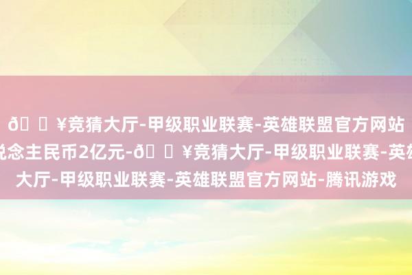 🔥竞猜大厅-甲级职业联赛-英雄联盟官方网站-腾讯游戏不跳跃东说念主民币2亿元-🔥竞猜大厅-甲级职业联赛-英雄联盟官方网站-腾讯游戏