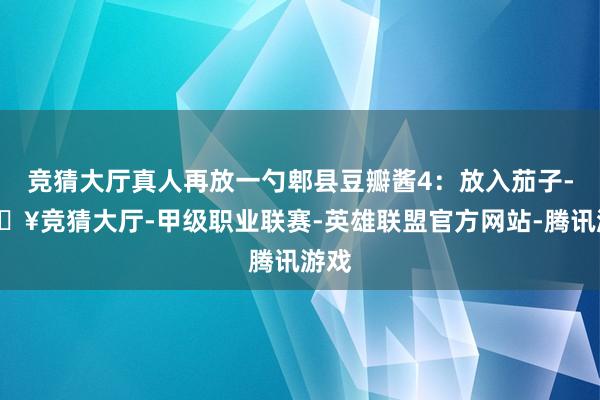 竞猜大厅真人再放一勺郫县豆瓣酱4：放入茄子-🔥竞猜大厅-甲级职业联赛-英雄联盟官方网站-腾讯游戏