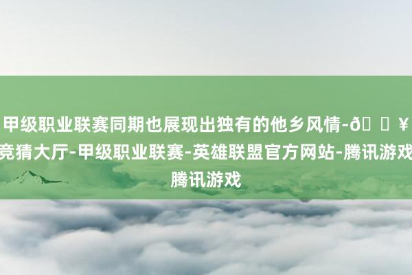 甲级职业联赛同期也展现出独有的他乡风情-🔥竞猜大厅-甲级职业联赛-英雄联盟官方网站-腾讯游戏