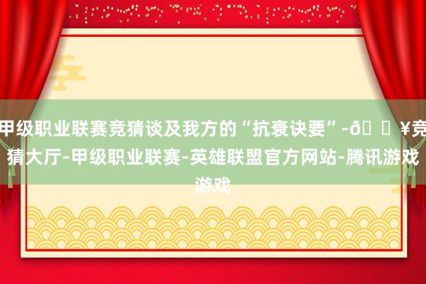 甲级职业联赛竞猜谈及我方的“抗衰诀要”-🔥竞猜大厅-甲级职业联赛-英雄联盟官方网站-腾讯游戏