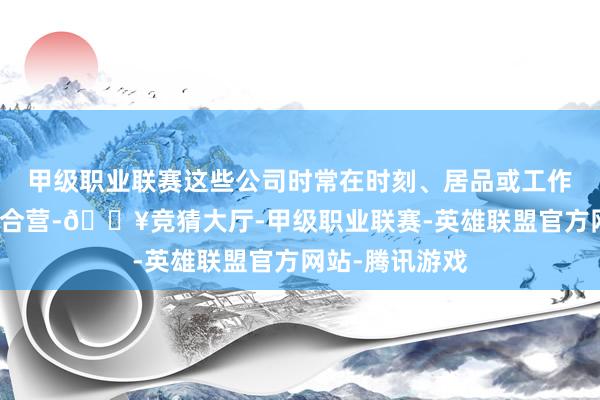 甲级职业联赛这些公司时常在时刻、居品或工作方面与荣耀有合营-🔥竞猜大厅-甲级职业联赛-英雄联盟官方网站-腾讯游戏