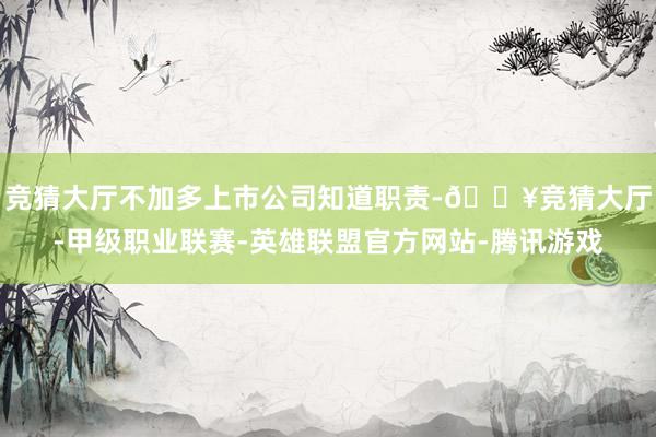 竞猜大厅不加多上市公司知道职责-🔥竞猜大厅-甲级职业联赛-英雄联盟官方网站-腾讯游戏