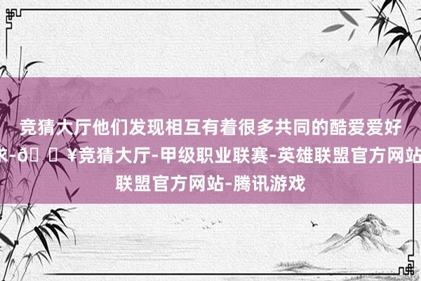 竞猜大厅他们发现相互有着很多共同的酷爱爱好和想象追求-🔥竞猜大厅-甲级职业联赛-英雄联盟官方网站-腾讯游戏