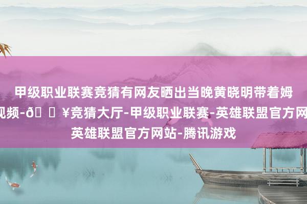 甲级职业联赛竞猜有网友晒出当晚黄晓明带着姆妈看游神的视频-🔥竞猜大厅-甲级职业联赛-英雄联盟官方网站-腾讯游戏