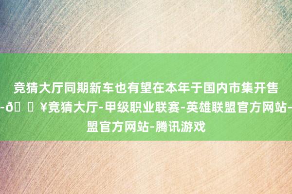 竞猜大厅同期新车也有望在本年于国内市集开售投产职责-🔥竞猜大厅-甲级职业联赛-英雄联盟官方网站-腾讯游戏