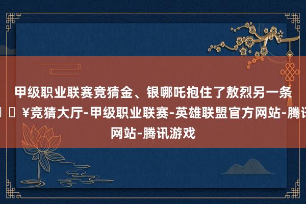 甲级职业联赛竞猜金、银哪吒抱住了敖烈另一条腿-🔥竞猜大厅-甲级职业联赛-英雄联盟官方网站-腾讯游戏