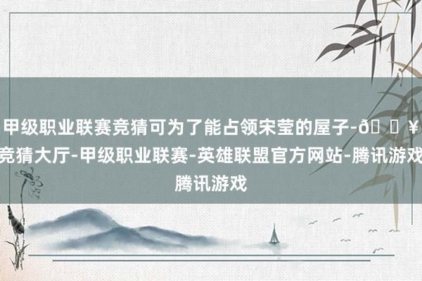 甲级职业联赛竞猜可为了能占领宋莹的屋子-🔥竞猜大厅-甲级职业联赛-英雄联盟官方网站-腾讯游戏