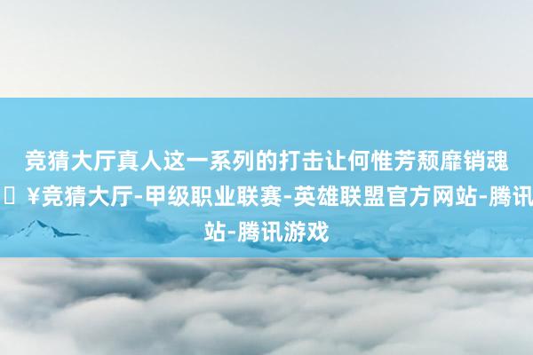 竞猜大厅真人这一系列的打击让何惟芳颓靡销魂-🔥竞猜大厅-甲级职业联赛-英雄联盟官方网站-腾讯游戏