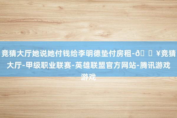 竞猜大厅她说她付钱给李明德垫付房租-🔥竞猜大厅-甲级职业联赛-英雄联盟官方网站-腾讯游戏