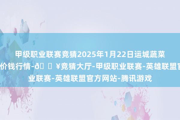 甲级职业联赛竞猜2025年1月22日运城蔬菜批发市集有限公司价钱行情-🔥竞猜大厅-甲级职业联赛-英雄联盟官方网站-腾讯游戏