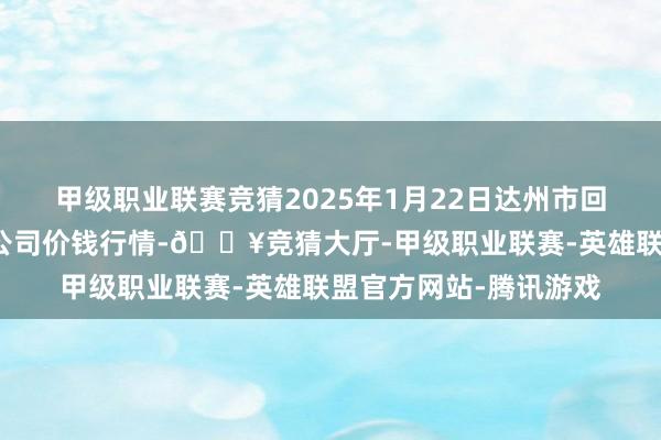 甲级职业联赛竞猜2025年1月22日达州市回应阛阓责罚有限背负公司价钱行情-🔥竞猜大厅-甲级职业联赛-英雄联盟官方网站-腾讯游戏