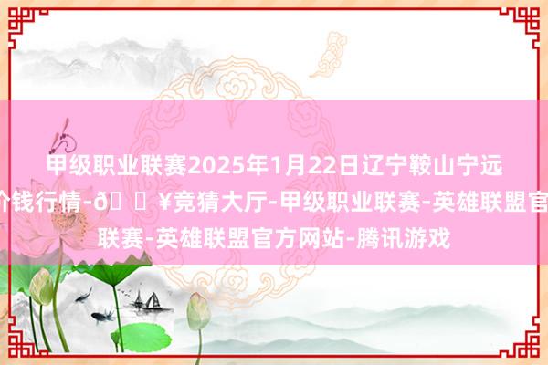 甲级职业联赛2025年1月22日辽宁鞍山宁远农家具批发市集价钱行情-🔥竞猜大厅-甲级职业联赛-英雄联盟官方网站-腾讯游戏