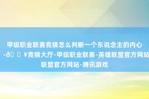 甲级职业联赛竞猜怎么判断一个东说念主的内心是否浩大？-🔥竞猜大厅-甲级职业联赛-英雄联盟官方网站-腾讯游戏