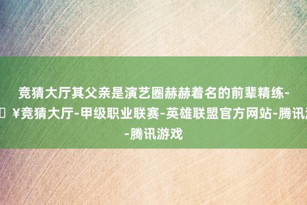 竞猜大厅其父亲是演艺圈赫赫着名的前辈精练-🔥竞猜大厅-甲级职业联赛-英雄联盟官方网站-腾讯游戏