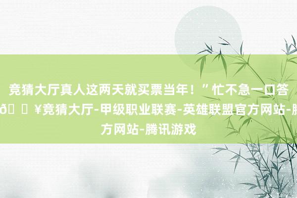 竞猜大厅真人这两天就买票当年！”忙不急一口答理下来-🔥竞猜大厅-甲级职业联赛-英雄联盟官方网站-腾讯游戏