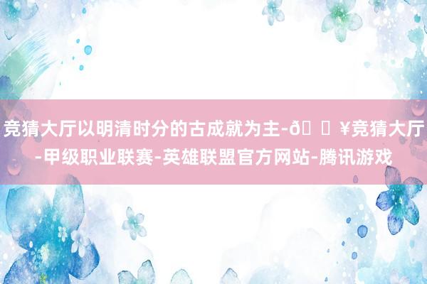 竞猜大厅以明清时分的古成就为主-🔥竞猜大厅-甲级职业联赛-英雄联盟官方网站-腾讯游戏