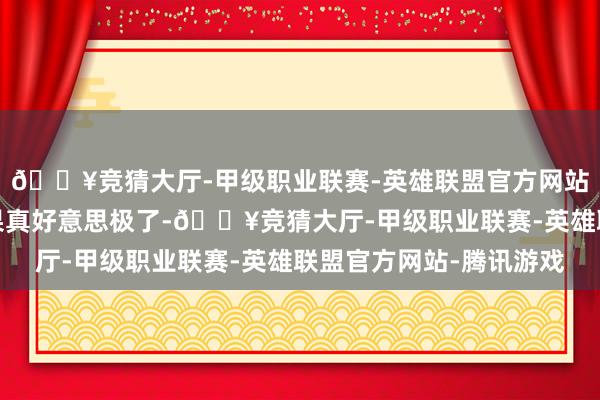 🔥竞猜大厅-甲级职业联赛-英雄联盟官方网站-腾讯游戏合座服从果真好意思极了-🔥竞猜大厅-甲级职业联赛-英雄联盟官方网站-腾讯游戏