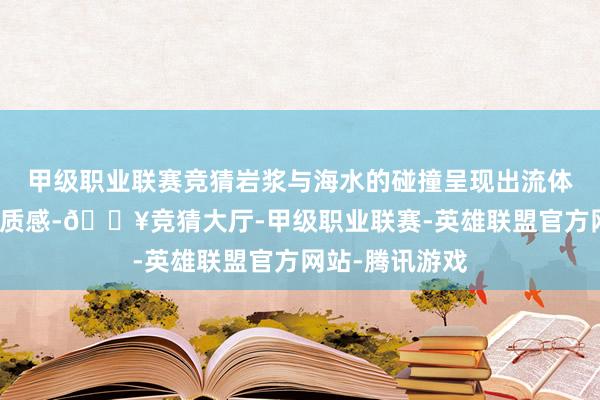 甲级职业联赛竞猜岩浆与海水的碰撞呈现出流体模拟的高精度质感-🔥竞猜大厅-甲级职业联赛-英雄联盟官方网站-腾讯游戏