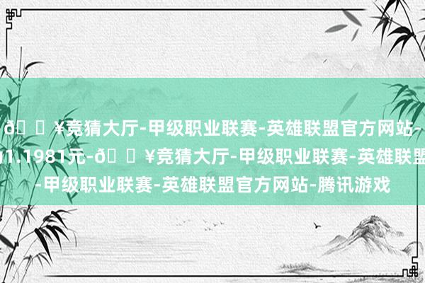 🔥竞猜大厅-甲级职业联赛-英雄联盟官方网站-腾讯游戏累计净值为1.1981元-🔥竞猜大厅-甲级职业联赛-英雄联盟官方网站-腾讯游戏