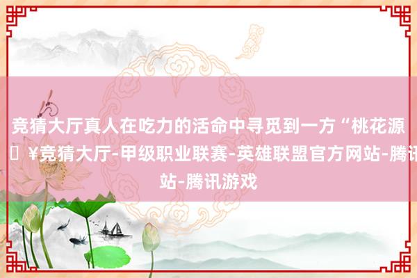 竞猜大厅真人在吃力的活命中寻觅到一方“桃花源”-🔥竞猜大厅-甲级职业联赛-英雄联盟官方网站-腾讯游戏