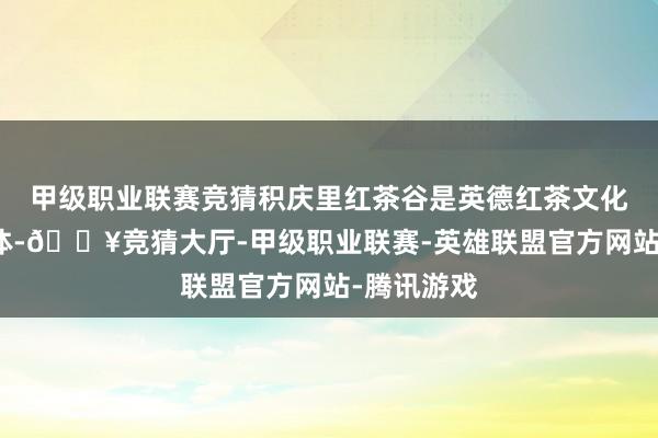 甲级职业联赛竞猜积庆里红茶谷是英德红茶文化的贫瘠载体-🔥竞猜大厅-甲级职业联赛-英雄联盟官方网站-腾讯游戏