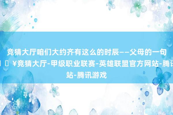 竞猜大厅咱们大约齐有这么的时辰——父母的一句话-🔥竞猜大厅-甲级职业联赛-英雄联盟官方网站-腾讯游戏