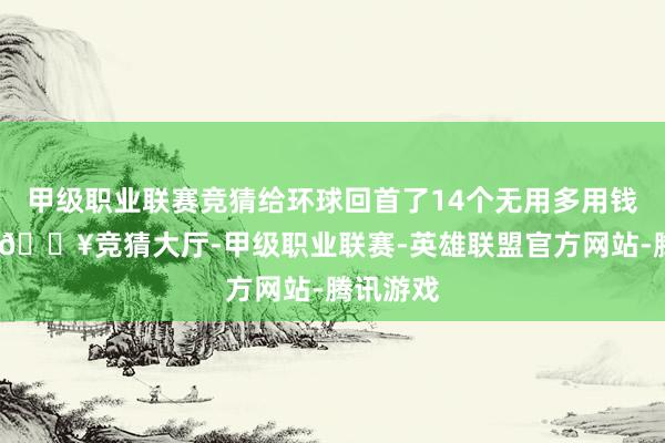 甲级职业联赛竞猜给环球回首了14个无用多用钱的家电-🔥竞猜大厅-甲级职业联赛-英雄联盟官方网站-腾讯游戏