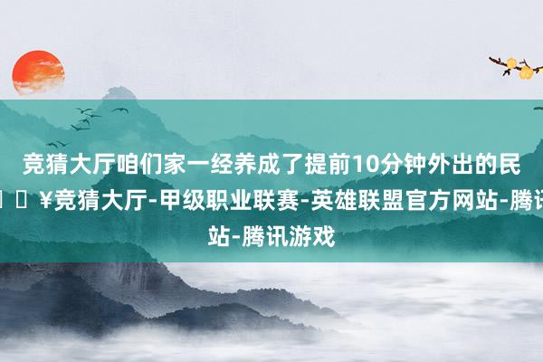 竞猜大厅咱们家一经养成了提前10分钟外出的民风-🔥竞猜大厅-甲级职业联赛-英雄联盟官方网站-腾讯游戏