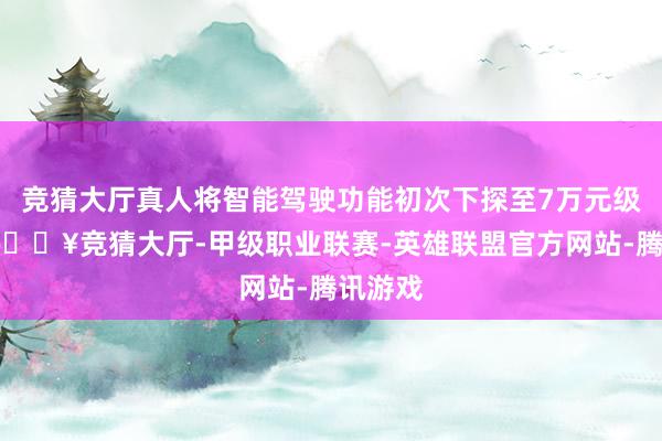 竞猜大厅真人将智能驾驶功能初次下探至7万元级车型-🔥竞猜大厅-甲级职业联赛-英雄联盟官方网站-腾讯游戏