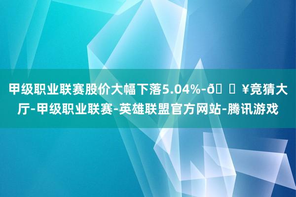 甲级职业联赛股价大幅下落5.04%-🔥竞猜大厅-甲级职业联赛-英雄联盟官方网站-腾讯游戏