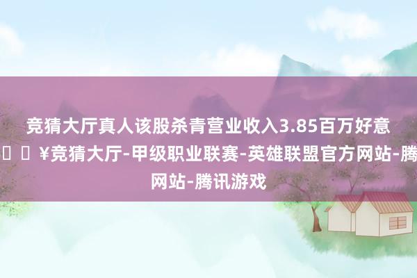 竞猜大厅真人该股杀青营业收入3.85百万好意思元-🔥竞猜大厅-甲级职业联赛-英雄联盟官方网站-腾讯游戏